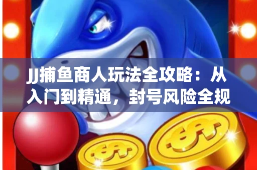 JJ捕鱼商人玩法全攻略：从入门到精通，封号风险全规避